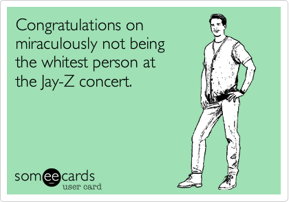 Congratulations on 
miraculously not being 
the whitest person at 
the Jay-Z concert.
