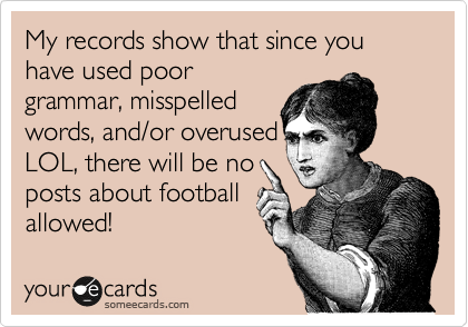 My records show that since you have used poor
grammar%2C misspelled
words%2C and/or overused
LOL%2C there will be no
posts about football
allowed!