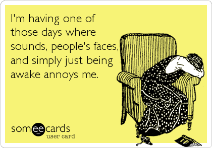I'm having one of
those days where
sounds, people's faces,
and simply just being
awake annoys me.