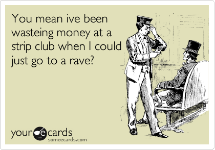 You mean ive been
wasteing money at a
strip club when I could
just go to a rave?