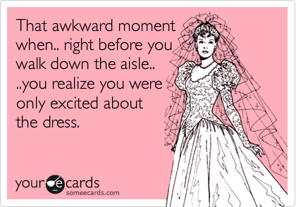 That awkward moment
when.. right before you
walk down the aisle..
..you realize you were
only excited about 
the dress.