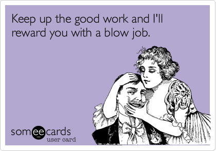 Keep up the good work and I'll reward you with a blow job.