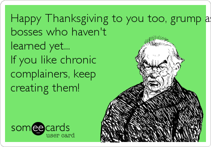 Happy Thanksgiving to you too, grump ass....... To all thebosses who haven'tlearned yet...If you like chroniccomplainers, keepcreating them!