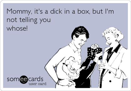 Mommy, it's a dick in a box, but I'm
not telling you
whose!