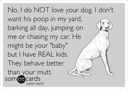 No, I do NOT love your dog. I don't
want his poop in my yard,
barking all day, jumping on
me or chasing my car. He
might be your "baby"
but I have REAL kids.
They behave better
than your mutt.