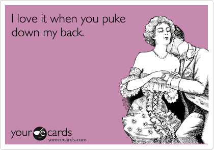 I love it when you puke
down my back.