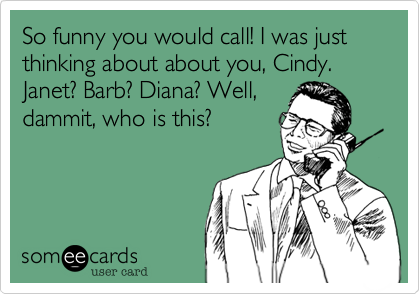 So funny you would call! I was just thinking about about you, Cindy. Janet? Barb? Diana, Well,
dammit, who is this?