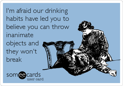I'm afraid our drinking
habits have led you to
believe you can throw
inanimate
objects and 
they won't
break