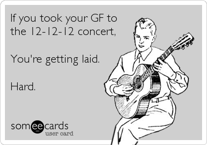 If you took your GF to
the 12-12-12 concert,

You're getting laid.

Hard.