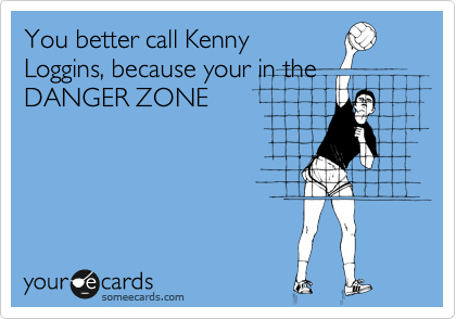 You better call Kenny
Loggins, because your in the
DANGER ZONE
