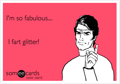 
I'm so fabulous.... 


 I fart glitter!