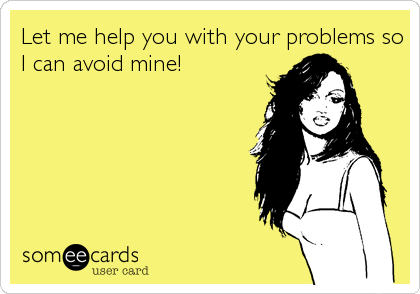Let me help you with your problems so
I can avoid mine!