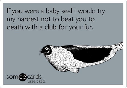 If you were a baby seal I would try my hardest not to beat you to death with a club for your fur.