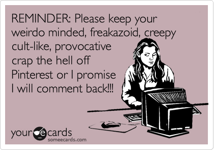 REMINDER: Please keep your weirdo minded, freakazoid, creepy
cult-like, provocative
crap the hell off
Pinterest or I promise
I will comment back!!! 