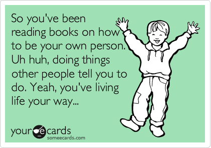 So you've been
reading books on how 
to be your own person.
Uh huh, doing things
other people tell you to
do. Yeah, you've living
life your way...