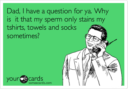 Dad, I have a question for ya. Why is  it that my sperm only stains my tshirts, towels and socks
sometimes? Is it something
I am eating?