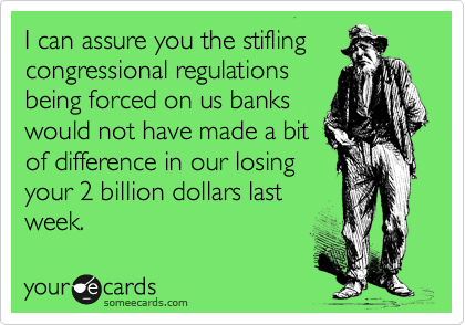 I can assure you the stifling
congressional regulations
being forced on us banks
would not have made a bit
of difference in our losing
your 2 billion dollars last
week.