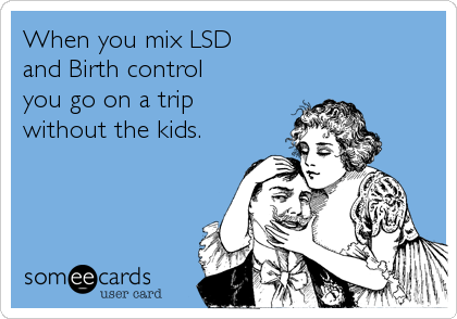 When you mix LSD
and Birth control
you go on a trip
without the kids.