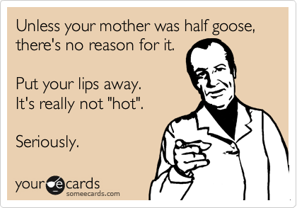 Unless your mother was half goose, there's no reason for it. 

Put your lips away. 
It's really not "hot". 

Seriously.