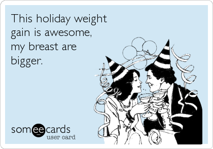 This holiday weight
gain is awesome, 
my breast are
bigger.