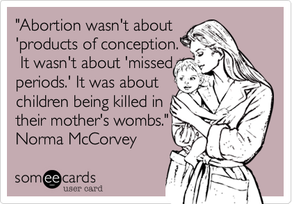 Abortion wasn't about 
'products of conception.'
 It wasn't about 'missed 
periods.' It was about
children being killed in
their mother's wombs.
Norma McCorvey  
