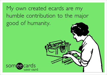 My own created ecards are my
humble contribution to the major
good of humanity.