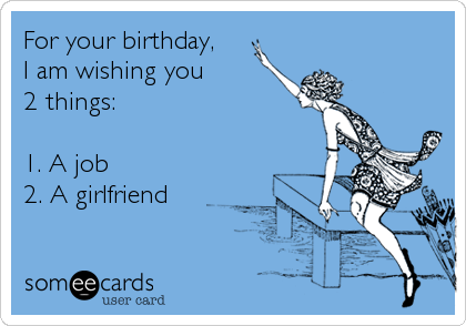 For your birthday,
I am wishing you 
2 things:

1. A job
2. A girlfriend