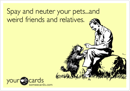 Spay and neuter your pets...and wierd friends and relatives.
