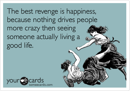 The best revenge is happiness, because nothing drives people more crazy then seeing
someone actually living a
good life.