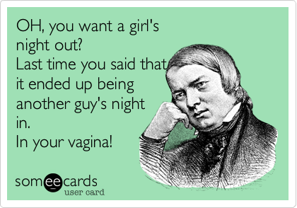 OH, you want a girl's
night out? 
Last time you said that
it ended up being 
another guy's night
in. 
In your vagina! 