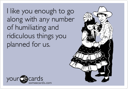 I like you enough to go
along with any number 
of humiliating and
ridiculous things you
planned for us. 
