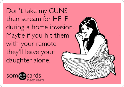 Don't take my GUNS
then scream for HELP
during a home invasion. 
Maybe if you hit them
with your remote
they'll leave your
daughter alone.
