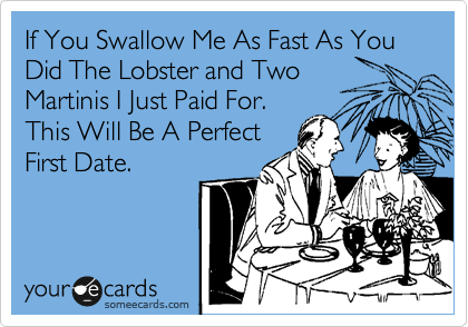 If You Swallow Me As Fast As You Did The Lobster and Two
Martinis I Just Paid For.
This Will Be A Perfect
First Date.