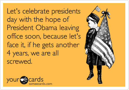 Let's celebrate presidents
day with the hope of
President Obama leaving
office soon, because let's
face it, if he gets another
4 years, we are all
screwed.