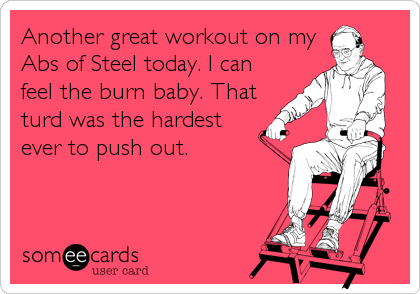 Another great workout on my
Abs of Steel today. I can
feel the burn baby. That
turd was the hardest
ever to push out.