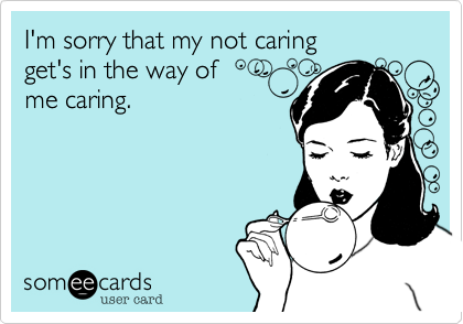 I'm sorry that my not caring 
get's in the way of
me caring.