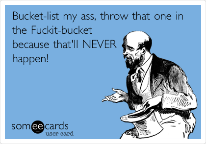 Bucket-list my ass, throw that one in
the Fuckit-bucket
because that'll NEVER
happen!