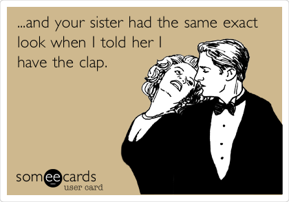 ...and your sister had the same exact
look when I told her I
have the clap.