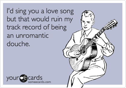 I'd sing you a love song
but that would ruin my
track record of being
an unromantic
douche.