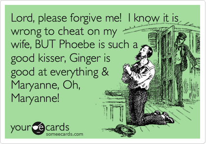 Lord, please forgive me!  I know it is wrong to cheat on my 
wife, BUT Phoebe is such a
good kisser, Ginger is 
good at everything &
Maryanne licks one
mean noodle!