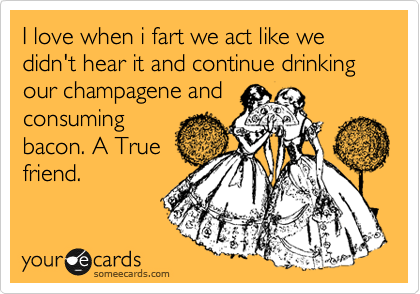 I love when i fart we act like we didn't hear it and continue drinking our champagene and
consuming
bacon. A True
friend.