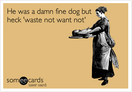 He was a damn fine dog but
heck 'waste not want not'