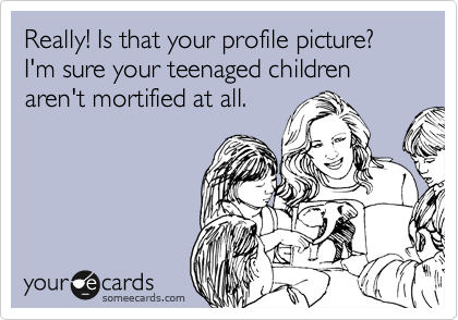 Really! Is that your profile picture?  I'm sure your teenaged children aren't mortified at all.