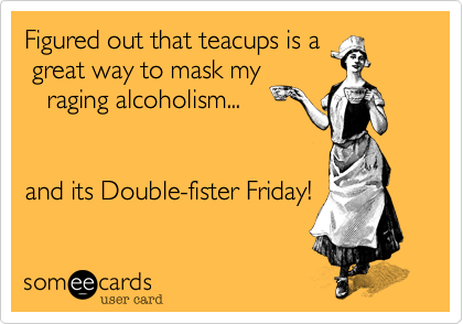 Figured out that teacups is a
 great way to mask my
   raging alcoholism...


and its Double-fister Friday!