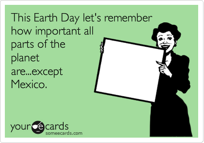 This Earth Day let's remember
how important all
parts of the
planet
are...except
Mexico.