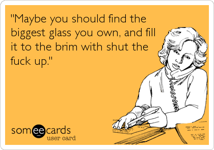 "Maybe you should find the
biggest glass you own, and fill
it to the brim with shut the
fuck up."