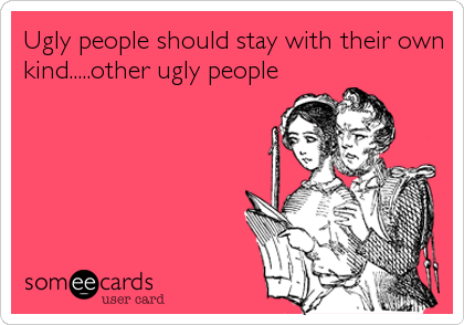 Ugly people should stay with their own
kind.....other ugly people