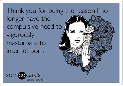 Thank you for being the reason I no longer have thecompulsive need tovigorouslymasturbate tointernet porn