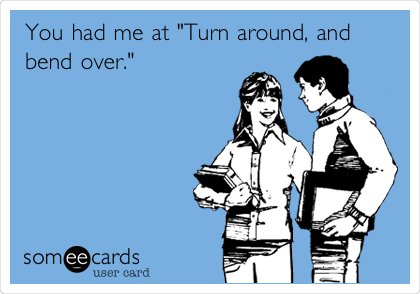 You had me at "Turn around, and
bend over."