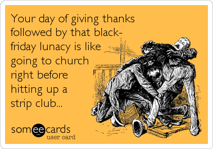 Your day of giving thanks
followed by that black-
friday lunacy is like
going to church
right before
hitting up a
strip club...